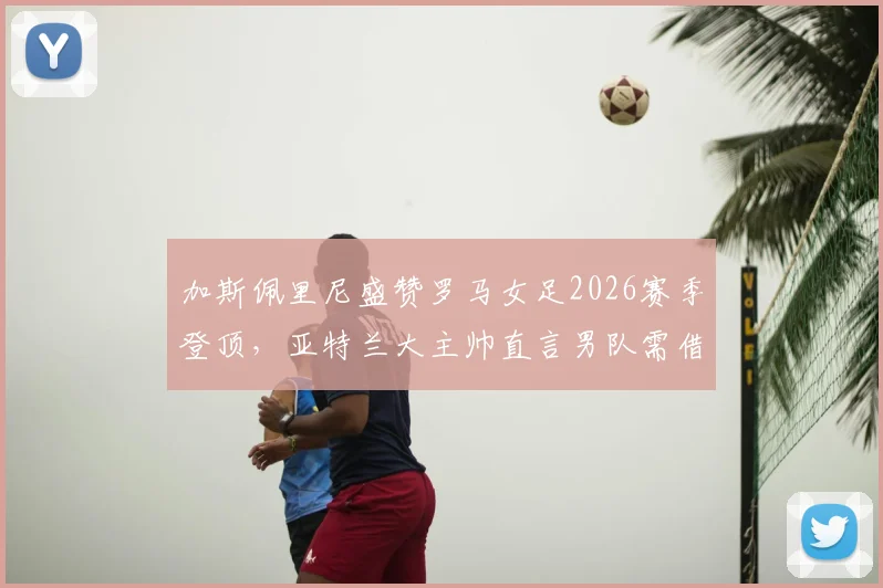 加斯佩里尼盛赞罗马女足2026赛季登顶，亚特兰大主帅直言男队需借鉴成功经验