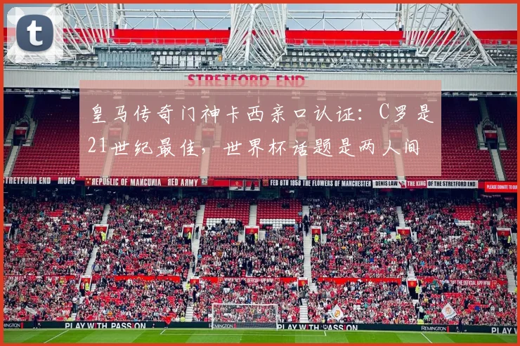 皇马传奇门神卡西亲口认证:C罗是21世纪最佳,世界杯话题是两人间的独特玩笑