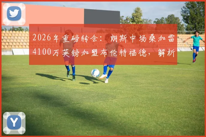 2026年重磅转会:朗斯中场桑加雷4100万英镑加盟布伦特福德,解析其对新东家的战术价值