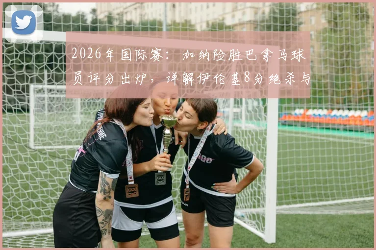 2026年国际赛：加纳险胜巴拿马球员评分出炉，详解伊伦基8分绝杀与塞梅尼奥低迷原因，附全场数据统计