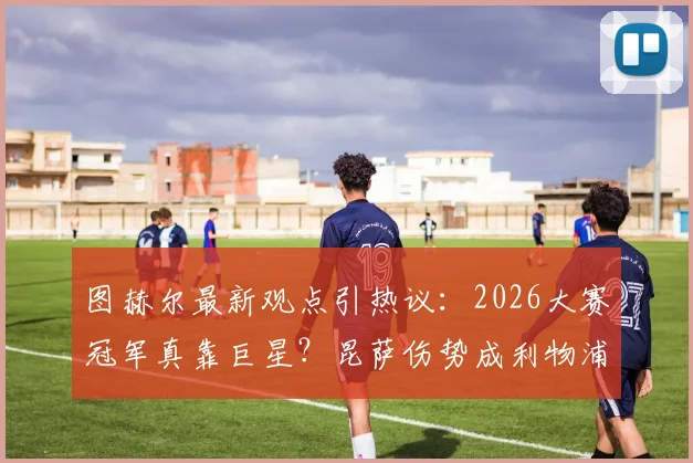 图赫尔最新观点引热议：2026大赛冠军真靠巨星？昆萨伤势成利物浦隐忧，球迷分析实战影响
