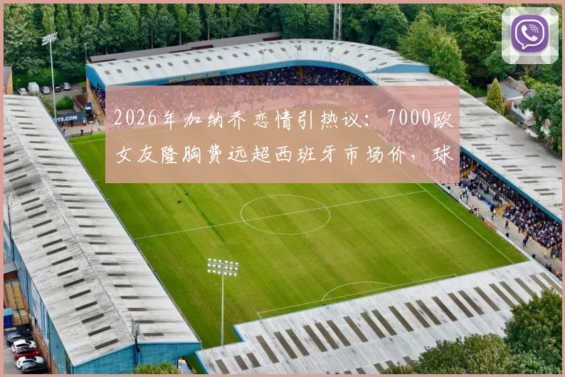 2026年加纳乔恋情引热议：7000欧女友隆胸费远超西班牙市场价，球星消费观成焦点