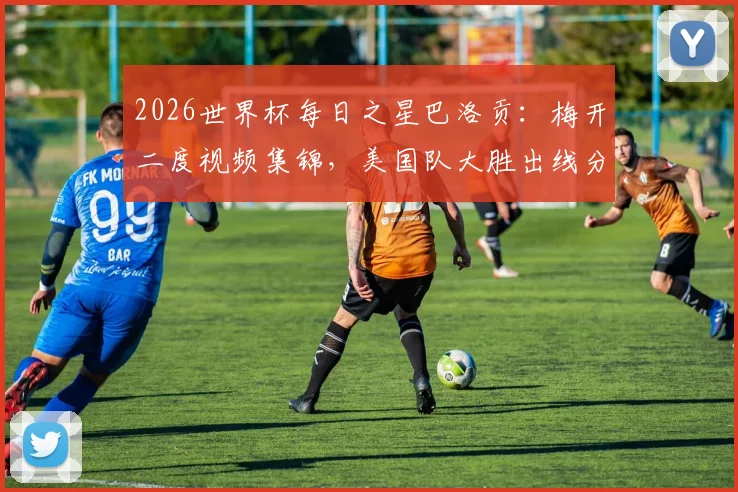 2026世界杯每日之星巴洛贡：梅开二度视频集锦，美国队大胜出线分析，附历届最佳球员盘点