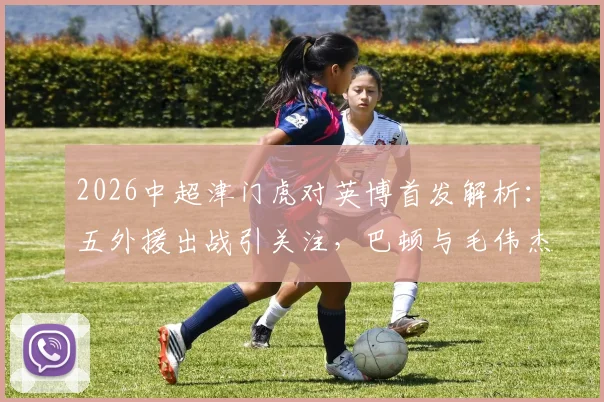 2026中超津门虎对英博首发解析：五外援出战引关注，巴顿与毛伟杰赛场表现深度观察