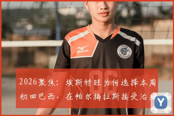 2026聚焦:埃斯特旺为何选择本周初回巴西,在帕尔梅拉斯接受治疗?深度解析其伤情与生涯影响