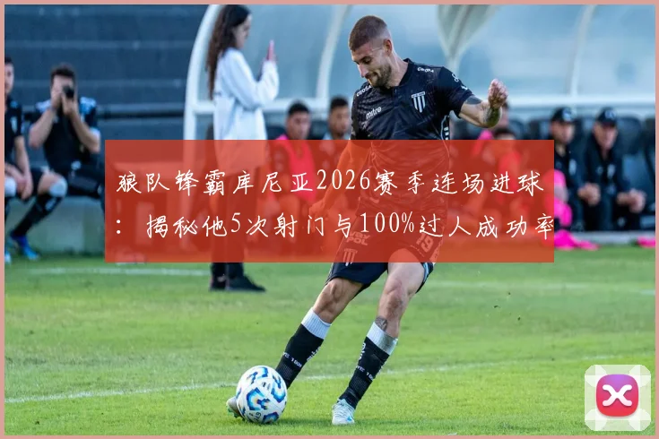 狼队锋霸库尼亚2026赛季连场进球：揭秘他5次射门与100%过人成功率的背后数据