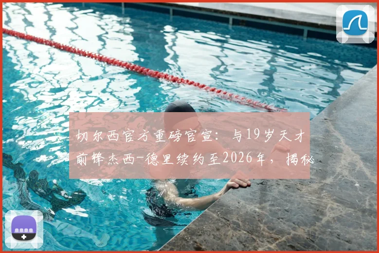 切尔西官方重磅官宣：与19岁天才前锋杰西-德里续约至2026年，揭秘其资料身价与对蓝军未来计划影响