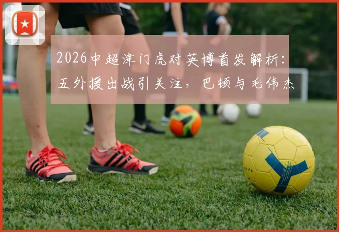 2026中超津门虎对英博首发解析:五外援出战引关注,巴顿与毛伟杰赛场表现深度观察