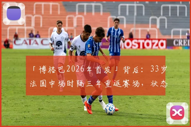 「博格巴2026年首发」背后：33岁法国中场时隔三年重返赛场，状态几何？伤病与未来全解析