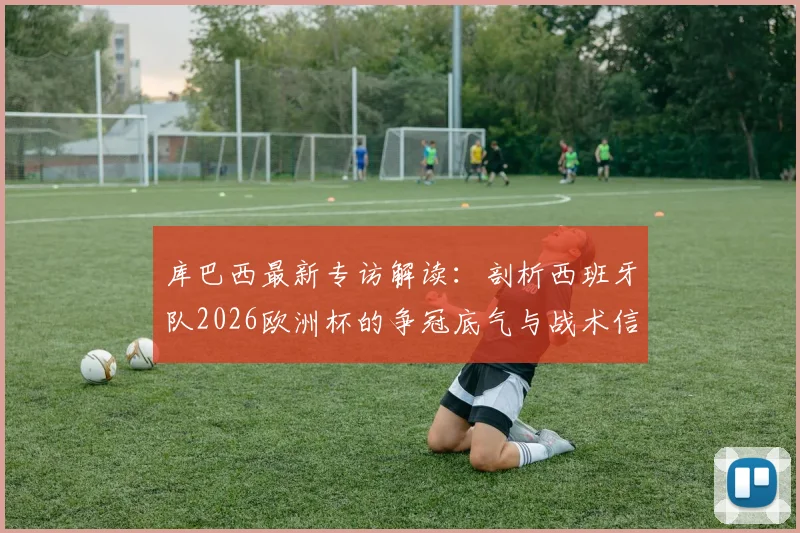 库巴西最新专访解读:剖析西班牙队2026欧洲杯的争冠底气与战术信念,年轻后卫为何如此自信