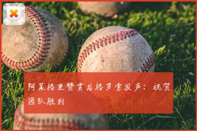 阿莱格里赞赏后格罗索发声：祝贺团队胜利