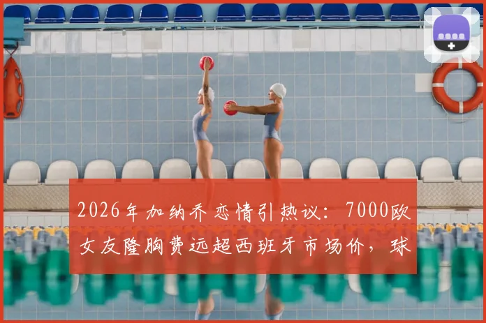 2026年加纳乔恋情引热议：7000欧女友隆胸费远超西班牙市场价，球星消费观成焦点