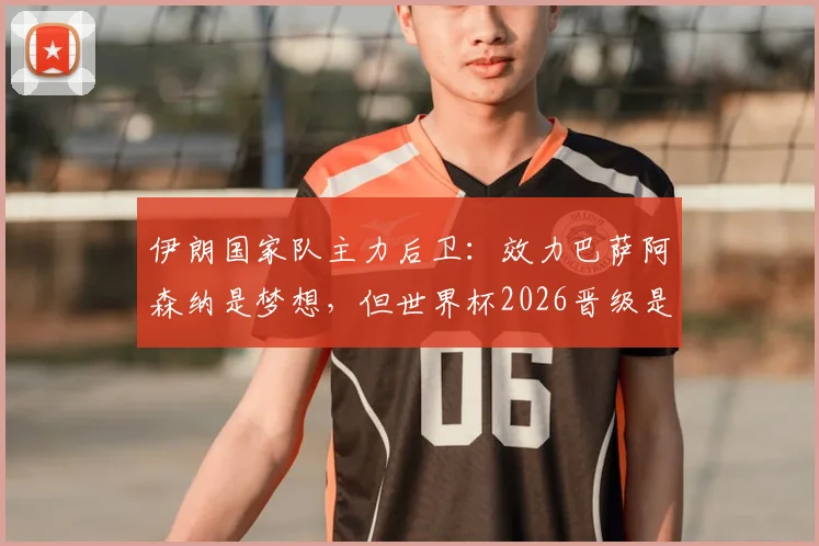伊朗国家队主力后卫：效力巴萨阿森纳是梦想，但世界杯2026晋级是唯一目标