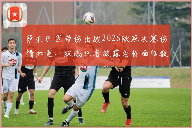 萨利巴因带伤出战2026欧冠决赛伤情加重，权威记者披露或将面临数周缺阵，阿森纳后防雪上加霜