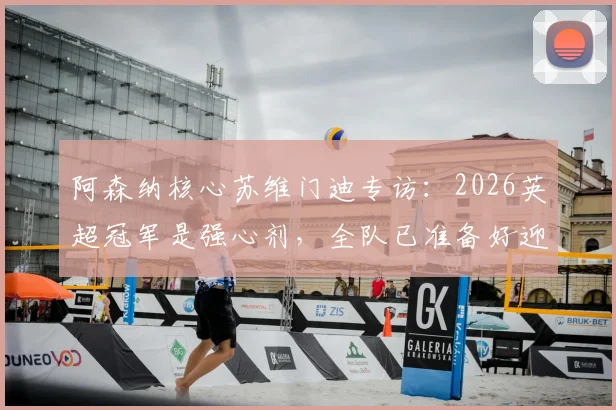 阿森纳核心苏维门迪专访：2026英超冠军是强心剂，全队已准备好迎接欧冠决赛终极考验