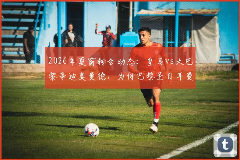2026年夏窗转会动态：皇马vs大巴黎争迪奥曼德，为何巴黎圣日耳曼突然选择退出？