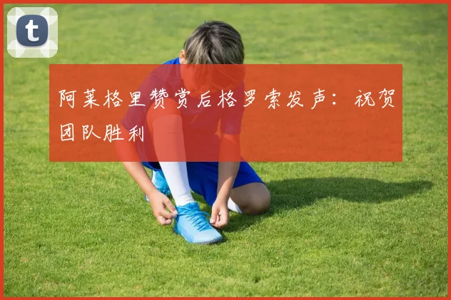 阿莱格里赞赏后格罗索发声：祝贺团队胜利
