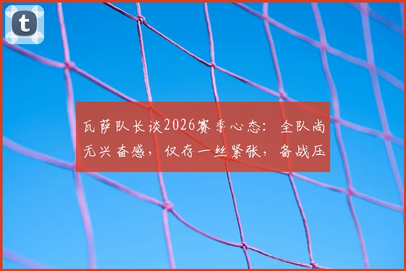 瓦萨队长谈2026赛季心态:全队尚无兴奋感,仅存一丝紧张,备战压力如何转化为动力?
