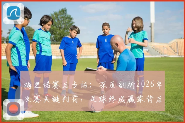 梅里诺赛后专访:深度剖析2026年决赛关键判罚,足球终成赢家背后的故事与争议
