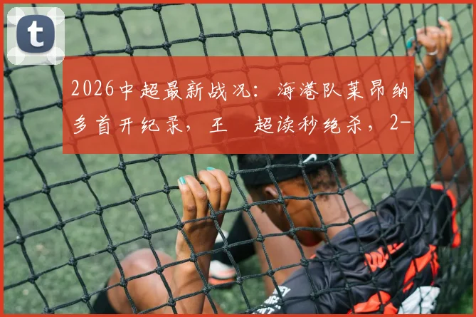 2026中超最新战况：海港队莱昂纳多首开纪录，王燊超读秒绝杀，2-1力克玉昆队全回顾