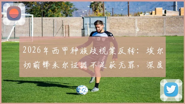 2026年西甲种族歧视案反转:埃尔切前锋米尔证据不足获无罪,深度剖析判决依据与后续影响