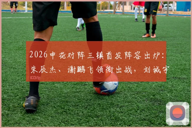 2026申花对阵三镇首发阵容出炉：朱辰杰、谢鹏飞领衔出战，刘诚宇、李可替补待命，战术分析与球员看点