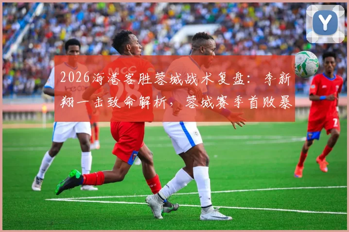 2026海港客胜蓉城战术复盘：李新翔一击致命解析，蓉城赛季首败暴露哪些问题？