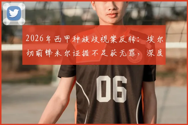 2026年西甲种族歧视案反转：埃尔切前锋米尔证据不足获无罪，深度剖析判决依据与后续影响