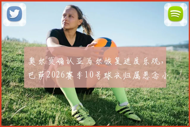 奥尔莫确认亚马尔恢复进度乐观，巴萨2026赛季10号球衣归属悬念小，队内无人激烈争抢