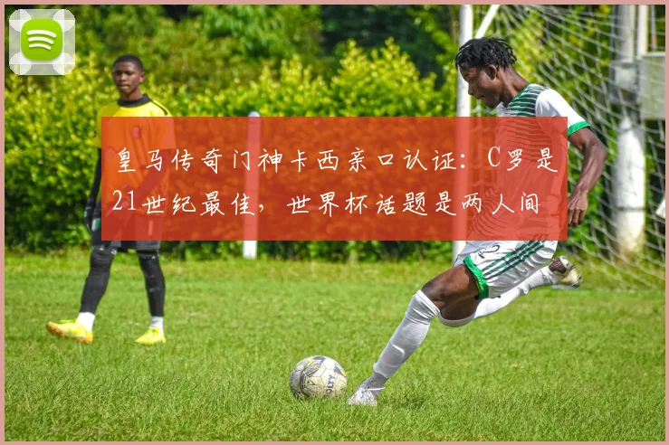 皇马传奇门神卡西亲口认证：C罗是21世纪最佳，世界杯话题是两人间的独特玩笑