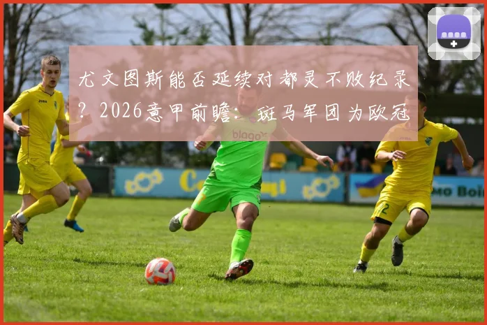 尤文图斯能否延续对都灵不败纪录?2026意甲前瞻:斑马军团为欧冠席位背水一战