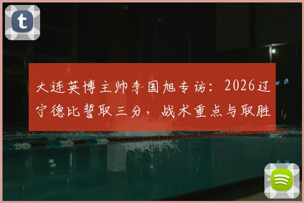 大连英博主帅李国旭专访:2026辽宁德比誓取三分,战术重点与取胜决心深度剖析