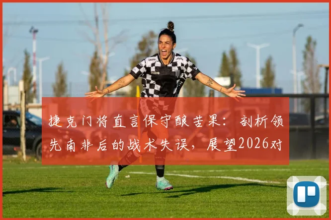 捷克门将直言保守酿苦果：剖析领先南非后的战术失误，展望2026对战墨西哥无惧心态