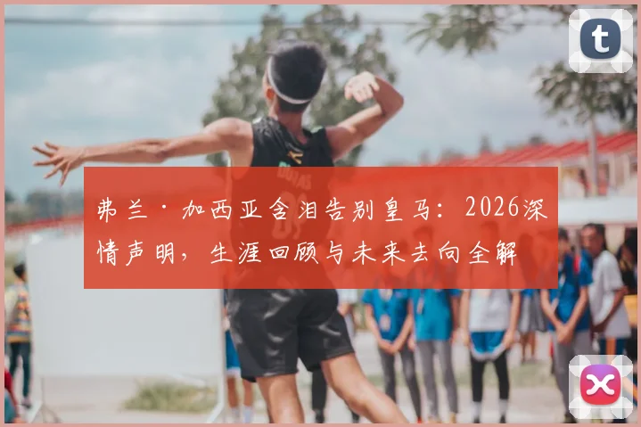 弗兰·加西亚含泪告别皇马:2026深情声明,生涯回顾与未来去向全解析