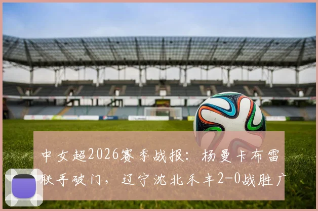 中女超2026赛季战报：杨曼卡布雷联手破门，辽宁沈北禾丰2-0战胜广东数科，球队前景解析