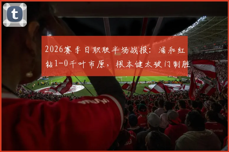 2026赛季日职联半场战报：浦和红钻1-0千叶市原，根本健太破门制胜，附全场技术统计解析