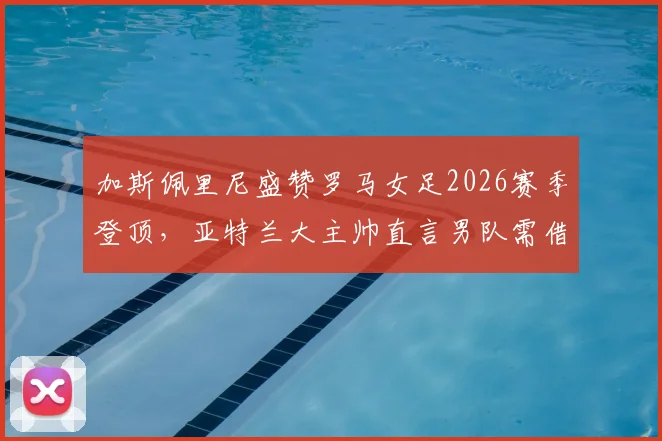 加斯佩里尼盛赞罗马女足2026赛季登顶，亚特兰大主帅直言男队需借鉴成功经验