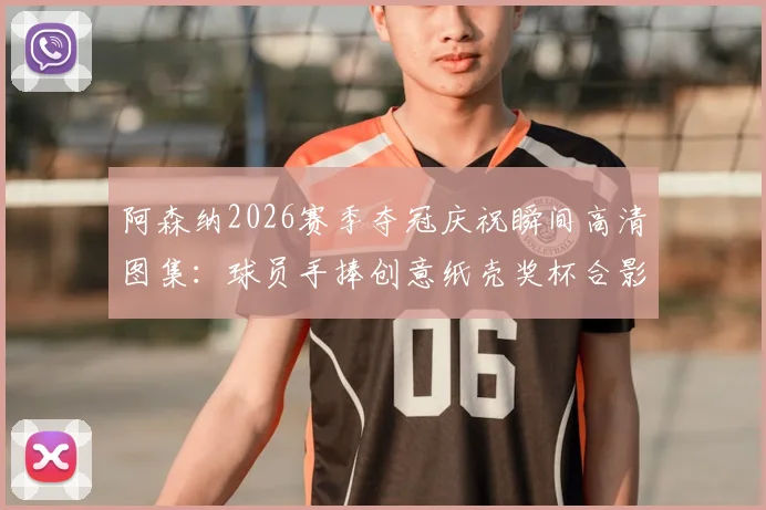 阿森纳2026赛季夺冠庆祝瞬间高清图集:球员手捧创意纸壳奖杯合影,全场激情怒吼氛围拉满