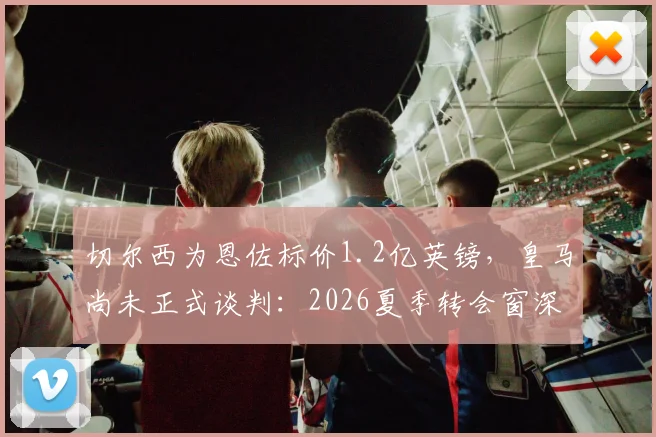 切尔西为恩佐标价1.2亿英镑,皇马尚未正式谈判:2026夏季转会窗深度追踪