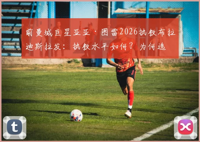 前曼城巨星亚亚·图雷2026执教布拉迪斯拉发:执教水平如何?为何选择斯洛伐克联赛?