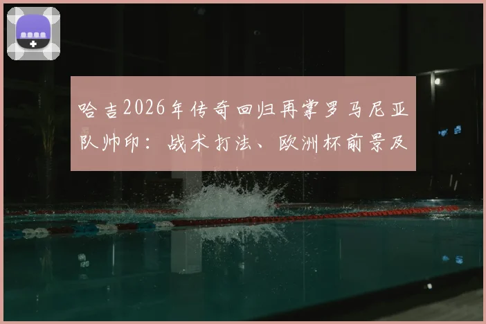 哈吉2026年传奇回归再掌罗马尼亚队帅印：战术打法、欧洲杯前景及阵容预测全解析