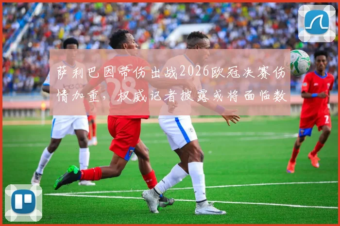 萨利巴因带伤出战2026欧冠决赛伤情加重，权威记者披露或将面临数周缺阵，阿森纳后防雪上加霜