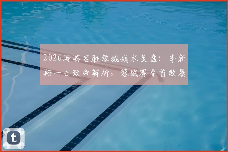 2026海港客胜蓉城战术复盘：李新翔一击致命解析，蓉城赛季首败暴露哪些问题？