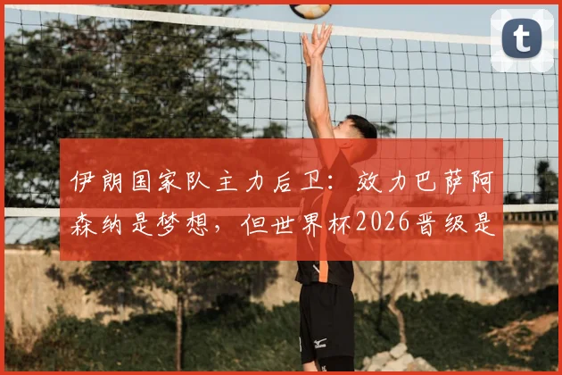 伊朗国家队主力后卫：效力巴萨阿森纳是梦想，但世界杯2026晋级是唯一目标