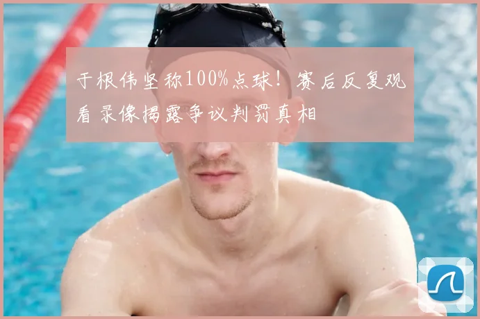 于根伟坚称100%点球！赛后反复观看录像揭露争议判罚真相