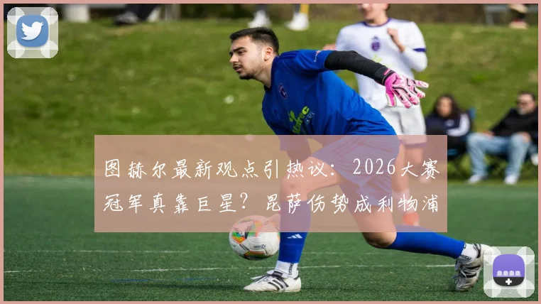 图赫尔最新观点引热议：2026大赛冠军真靠巨星？昆萨伤势成利物浦隐忧，球迷分析实战影响