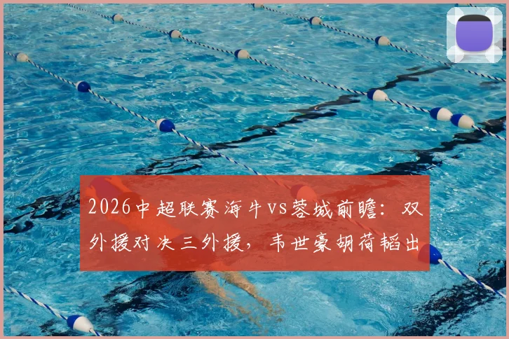 2026中超联赛海牛vs蓉城前瞻：双外援对决三外援，韦世豪胡荷韬出战名单解析及胜负预测