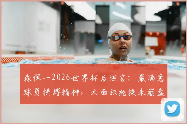 森保一2026世界杯后坦言:最满意球员拼搏精神,大面积轮换未崩盘是最大收获