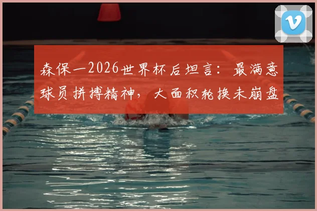 森保一2026世界杯后坦言：最满意球员拼搏精神，大面积轮换未崩盘是最大收获