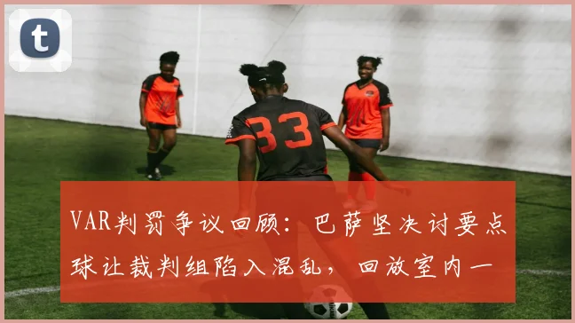 VAR判罚争议回顾：巴萨坚决讨要点球让裁判组陷入混乱，回放室内一片混乱细节曝光，附2026赛季最新VAR判罚规则解读